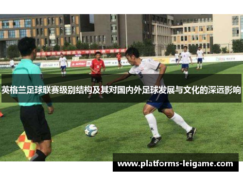 英格兰足球联赛级别结构及其对国内外足球发展与文化的深远影响 英格兰足球联赛级别结构及其对国内外足球发展与文化的深远影响