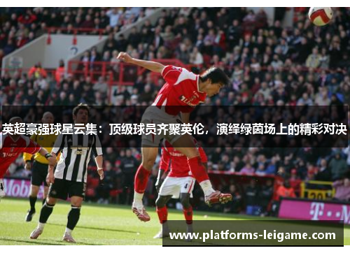 英超豪强球星云集:顶级球员齐聚英伦,演绎绿茵场上的精彩对决 英超豪强球星云集:顶级球员齐聚英伦,演绎绿茵场上的精彩对决