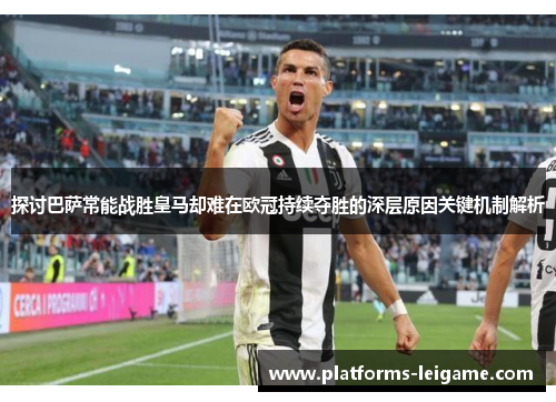 探讨巴萨常能战胜皇马却难在欧冠持续夺胜的深层原因关键机制解析 探讨巴萨常能战胜皇马却难在欧冠持续夺胜的深层原因关键机制解析