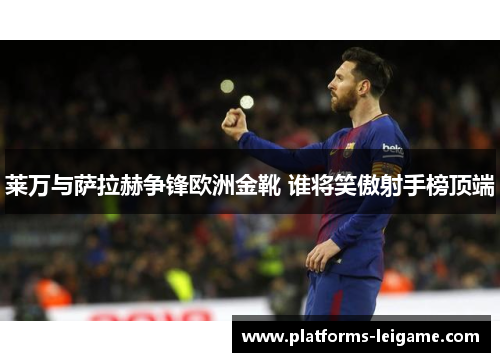 莱万与萨拉赫争锋欧洲金靴 谁将笑傲射手榜顶端