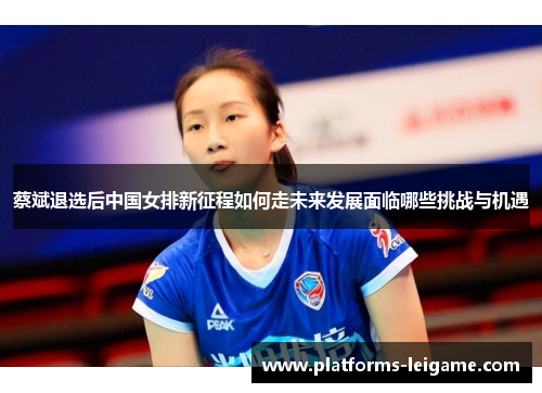 蔡斌退选后中国女排新征程如何走未来发展面临哪些挑战与机遇 蔡斌退选后中国女排新征程如何走未来发展面临哪些挑战与机遇