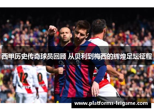 西甲历史传奇球员回顾 从贝利到梅西的辉煌足坛征程