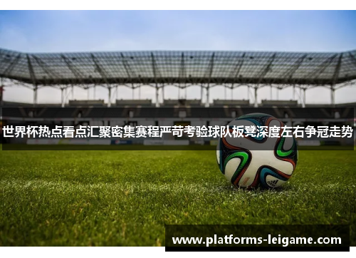 世界杯热点看点汇聚密集赛程严苛考验球队板凳深度左右争冠走势