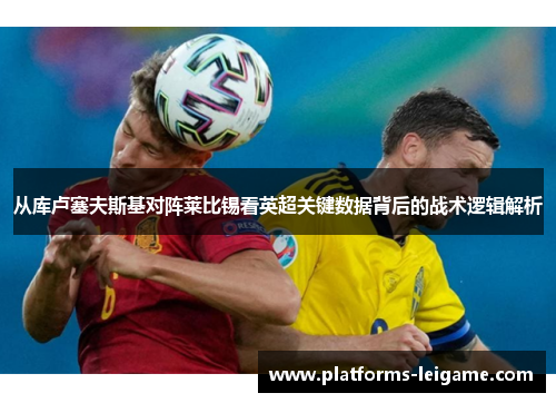 从库卢塞夫斯基对阵莱比锡看英超关键数据背后的战术逻辑解析