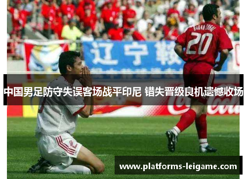 中国男足防守失误客场战平印尼 错失晋级良机遗憾收场